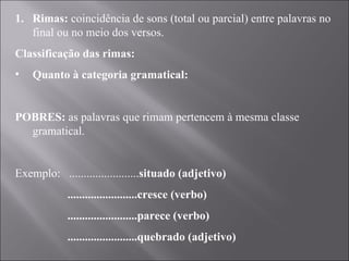 Rimas:  coincidência de sons (total ou parcial) entre palavras no final ou no meio dos versos. Classificação das rimas: Quanto à categoria gramatical:   POBRES:  as palavras que rimam pertencem à mesma classe gramatical.   Exemplo:  ........................ situado (adjetivo) ........................cresce (verbo) ........................parece (verbo) ........................quebrado (adjetivo) 