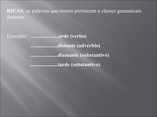 RICAS:  as palavras que rimam pertencem a classes gramaticais distintas.   Exemplo:  .....................arde (verbo) .....................distante (advérbio) .....................diamante (substantivo) .....................tarde (substantivo) 