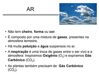 AR

●

●

●

●

●

Não tem cheiro, forma ou cor.
É composto por uma mistura de gases, presentes na
atmosfera terrestre.
Há muita poluição e água suspensos no ar.
A respiração é uma troca de gases entre o ser vivo e a
atmosfera: Inspiramos Oxigênio (O2) e expiramos Gás
Carbônico (CO2).
As plantas também precisam de Gás Carbônico
(CO2).

 
