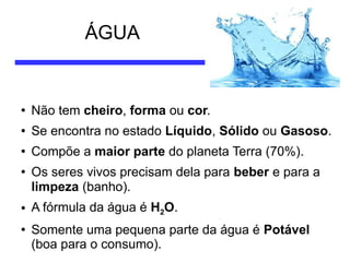 ÁGUA

●

Não tem cheiro, forma ou cor.

●

Se encontra no estado Líquido, Sólido ou Gasoso.

●

Compõe a maior parte do planeta Terra (70%).

●

●

●

Os seres vivos precisam dela para beber e para a
limpeza (banho).
A fórmula da água é H2O.
Somente uma pequena parte da água é Potável
(boa para o consumo).

 