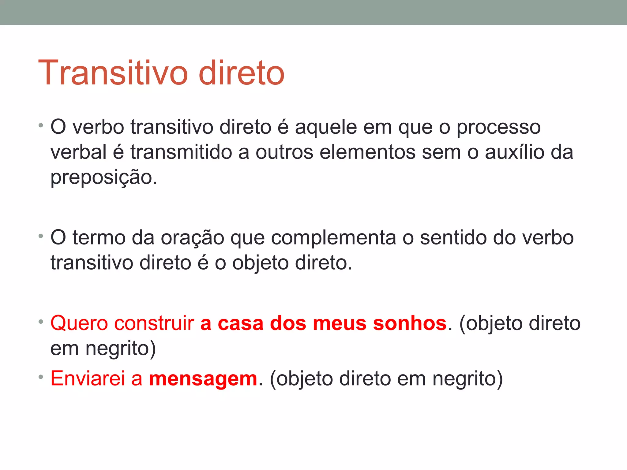 Transitivo direto
• O verbo transitivo direto é aquele em que o processo
 verbal é transmitido a outros elementos sem o auxílio da
 preposição.

• O termo da oração que complementa o sentido do verbo
 transitivo direto é o objeto direto.

• Quero construir a casa dos meus sonhos. (objeto direto
  em negrito)
• Enviarei a mensagem. (objeto direto em negrito)
 