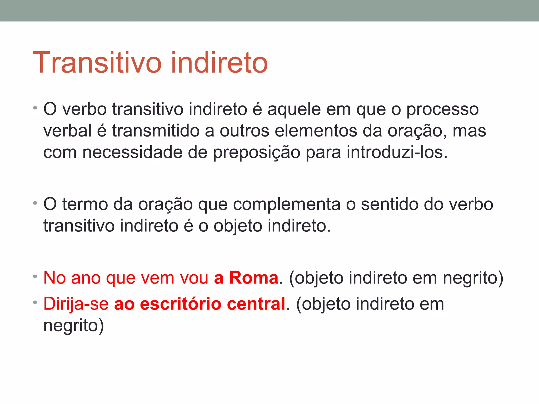 Transitivo indireto
• O verbo transitivo indireto é aquele em que o processo
 verbal é transmitido a outros elementos da oração, mas
 com necessidade de preposição para introduzi-los.

• O termo da oração que complementa o sentido do verbo
 transitivo indireto é o objeto indireto.

• No ano que vem vou a Roma. (objeto indireto em negrito)
• Dirija-se ao escritório central. (objeto indireto em
 negrito)
 
