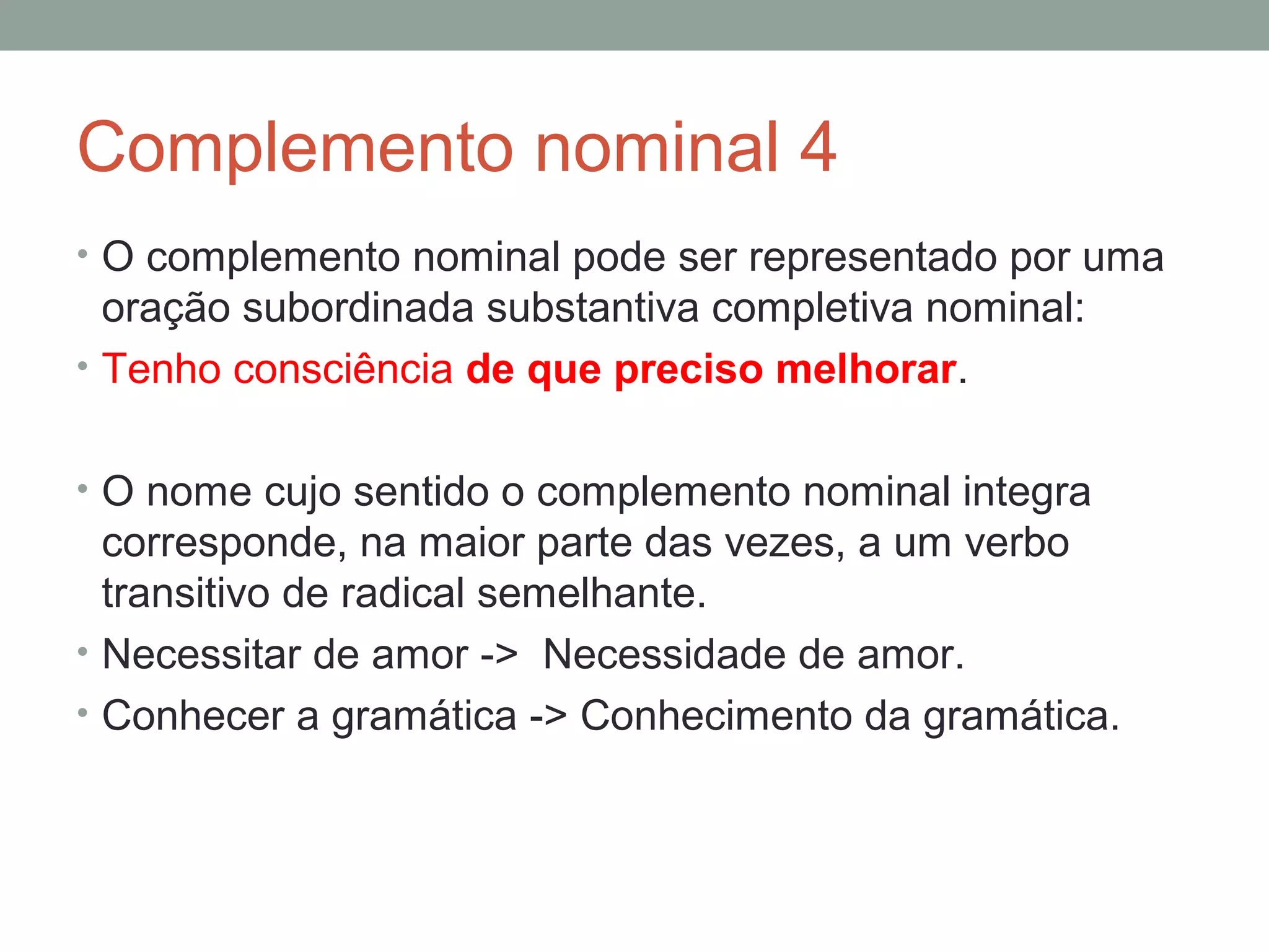 Complemento nominal 4
• O complemento nominal pode ser representado por uma
  oração subordinada substantiva completiva nominal:
• Tenho consciência de que preciso melhorar.


• O nome cujo sentido o complemento nominal integra
  corresponde, na maior parte das vezes, a um verbo
  transitivo de radical semelhante.
• Necessitar de amor -> Necessidade de amor.
• Conhecer a gramática -> Conhecimento da gramática.
 