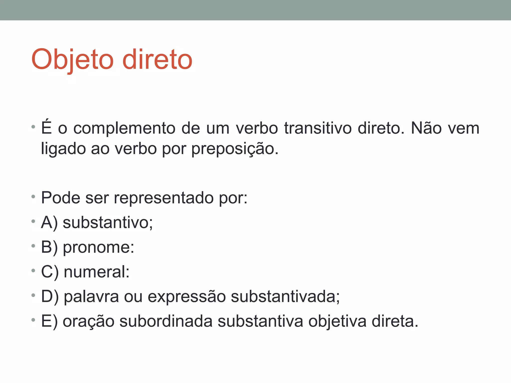 Objeto direto

• É o complemento de um verbo transitivo direto. Não vem
 ligado ao verbo por preposição.

• Pode ser representado por:
• A) substantivo;
• B) pronome:
• C) numeral:
• D) palavra ou expressão substantivada;
• E) oração subordinada substantiva objetiva direta.
 