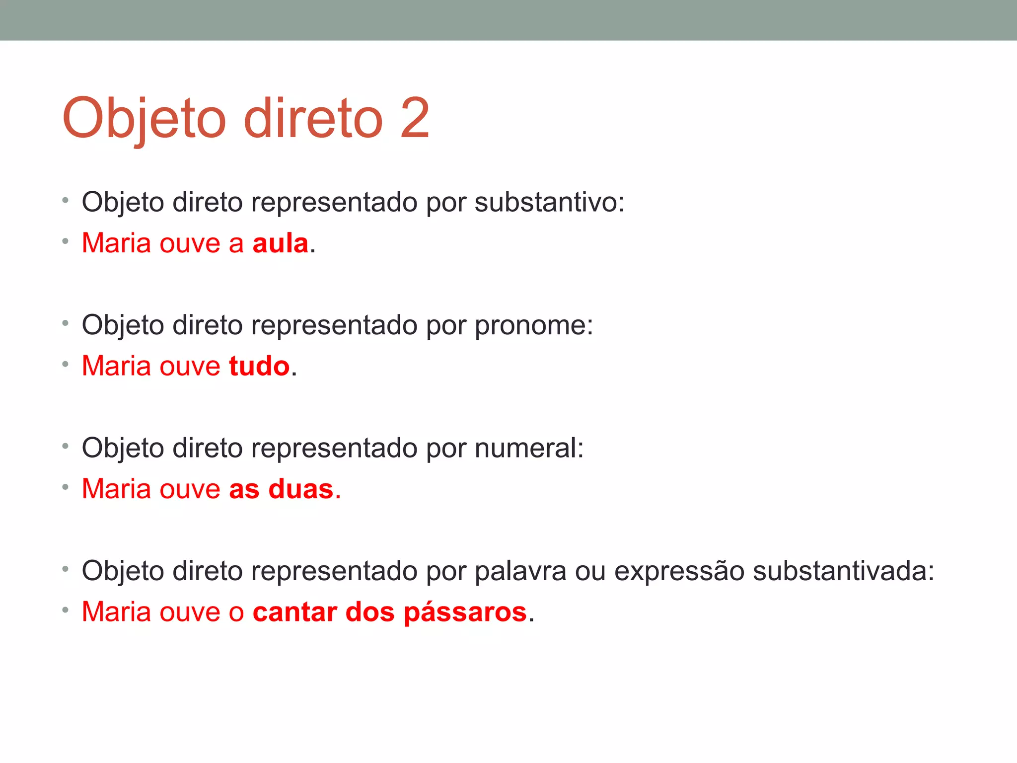 Objeto direto 2
• Objeto direto representado por substantivo:
• Maria ouve a aula.


• Objeto direto representado por pronome:
• Maria ouve tudo.


• Objeto direto representado por numeral:
• Maria ouve as duas.


• Objeto direto representado por palavra ou expressão substantivada:
• Maria ouve o cantar dos pássaros.
 