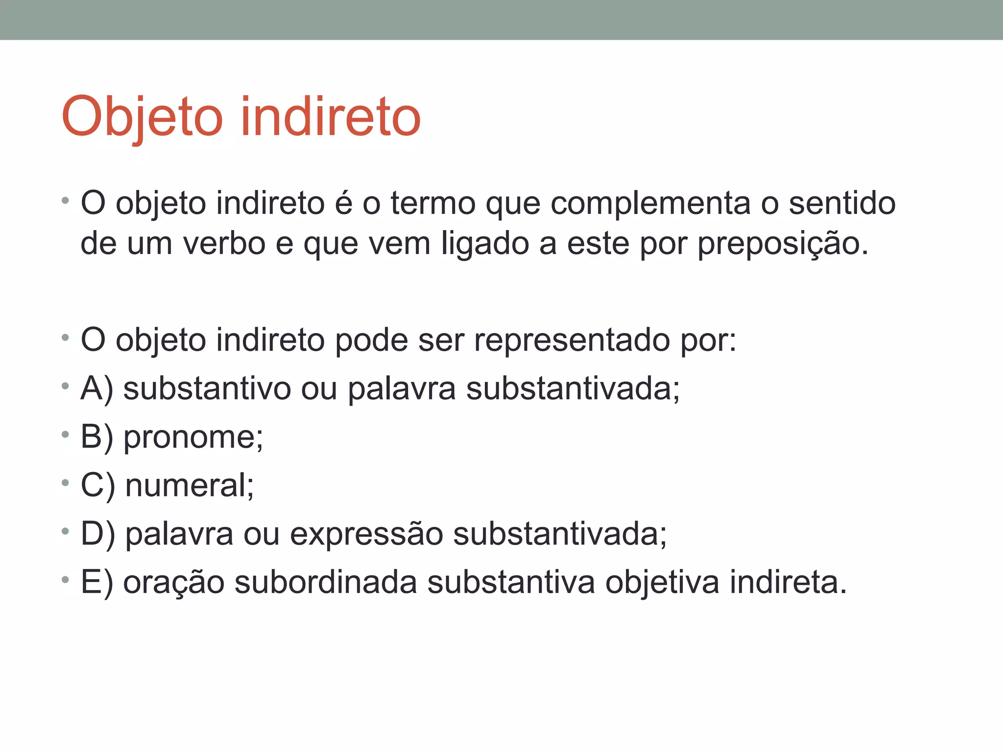 Objeto indireto
• O objeto indireto é o termo que complementa o sentido
 de um verbo e que vem ligado a este por preposição.

• O objeto indireto pode ser representado por:
• A) substantivo ou palavra substantivada;
• B) pronome;
• C) numeral;
• D) palavra ou expressão substantivada;
• E) oração subordinada substantiva objetiva indireta.
 