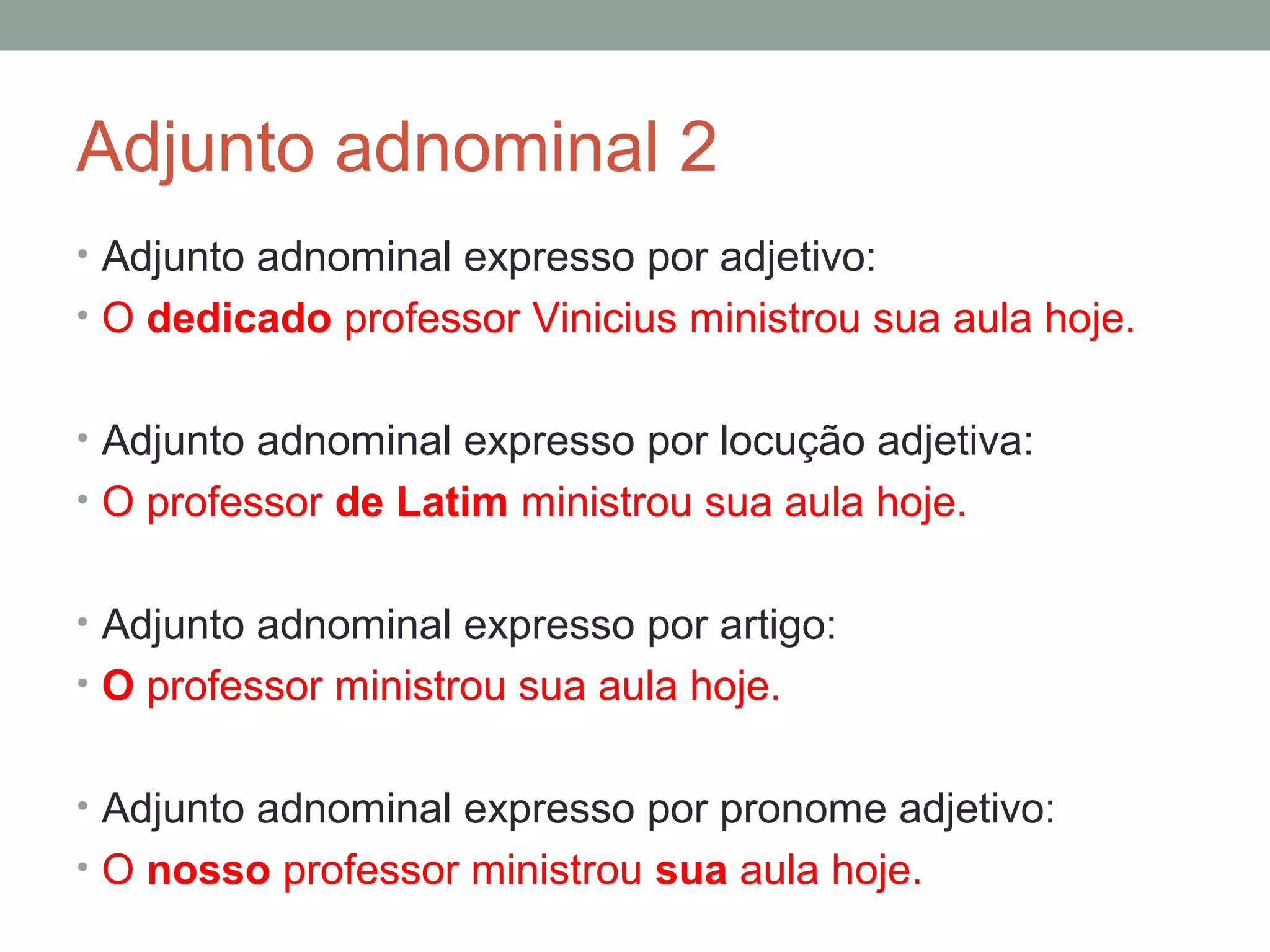 Adjunto adnominal 2
• Adjunto adnominal expresso por adjetivo:
• O dedicado professor Vinicius ministrou sua aula hoje.


• Adjunto adnominal expresso por locução adjetiva:
• O professor de Latim ministrou sua aula hoje.


• Adjunto adnominal expresso por artigo:
• O professor ministrou sua aula hoje.


• Adjunto adnominal expresso por pronome adjetivo:
• O nosso professor ministrou sua aula hoje.
 