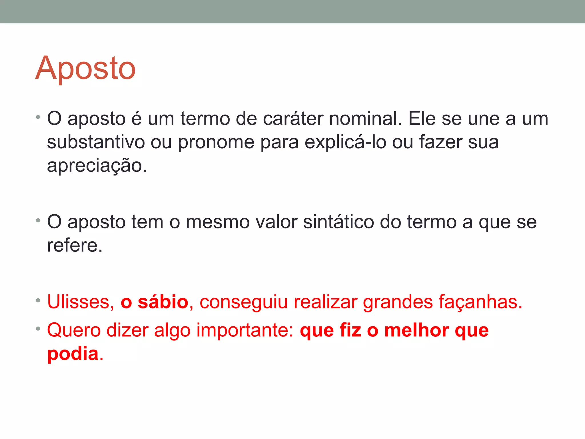 Aposto
• O aposto é um termo de caráter nominal. Ele se une a um
 substantivo ou pronome para explicá-lo ou fazer sua
 apreciação.

• O aposto tem o mesmo valor sintático do termo a que se
 refere.

• Ulisses, o sábio, conseguiu realizar grandes façanhas.
• Quero dizer algo importante: que fiz o melhor que
 podia.
 
