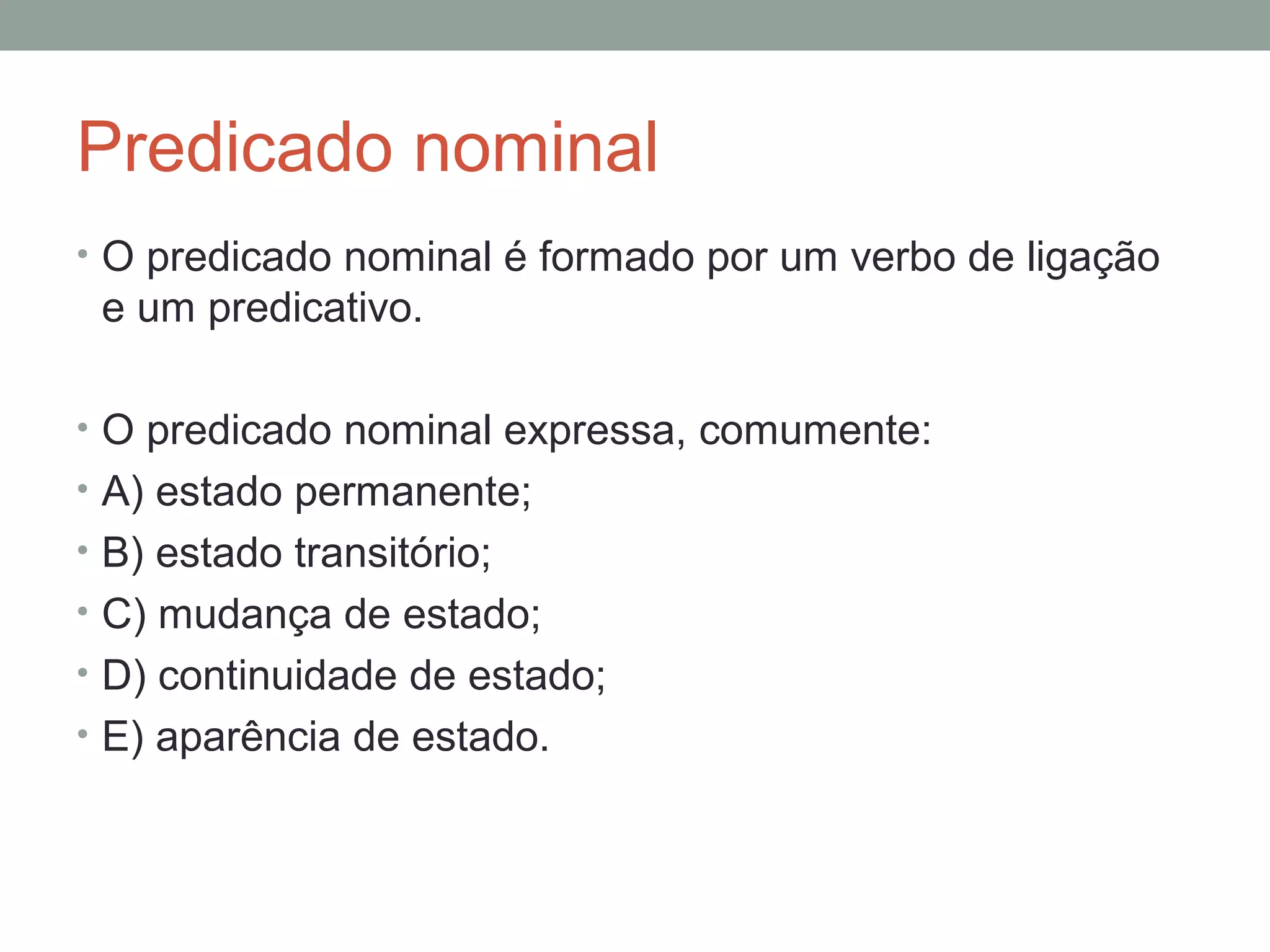 Predicado nominal
• O predicado nominal é formado por um verbo de ligação
 e um predicativo.

• O predicado nominal expressa, comumente:
• A) estado permanente;
• B) estado transitório;
• C) mudança de estado;
• D) continuidade de estado;
• E) aparência de estado.
 