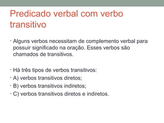 Predicado verbal com verbo
transitivo
• Alguns verbos necessitam de complemento verbal para
 possuir significado na oração. Esses verbos são
 chamados de transitivos.

• Há três tipos de verbos transitivos:
• A) verbos transitivos diretos;
• B) verbos transitivos indiretos;
• C) verbos transitivos diretos e indiretos.
 