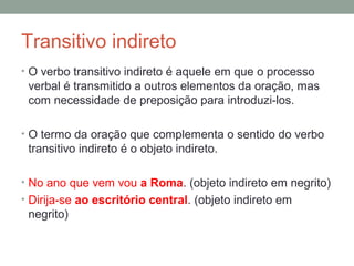 Transitivo indireto
• O verbo transitivo indireto é aquele em que o processo
 verbal é transmitido a outros elementos da oração, mas
 com necessidade de preposição para introduzi-los.

• O termo da oração que complementa o sentido do verbo
 transitivo indireto é o objeto indireto.

• No ano que vem vou a Roma. (objeto indireto em negrito)
• Dirija-se ao escritório central. (objeto indireto em
 negrito)
 