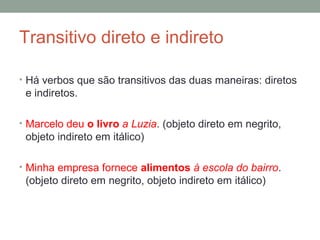 Transitivo direto e indireto

• Há verbos que são transitivos das duas maneiras: diretos
 e indiretos.

• Marcelo deu o livro a Luzia. (objeto direto em negrito,
 objeto indireto em itálico)

• Minha empresa fornece alimentos à escola do bairro.
 (objeto direto em negrito, objeto indireto em itálico)
 