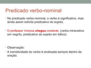 Predicado verbo-nominal
• No predicado verbo-nominal, o verbo é significativo, mas
 ainda assim solicita predicativo do sujeito.

• O professor Vinicius chegou contente. (verbo intransitivo
 em negrito, predicativo do sujeito em itálico)



• Observação:
• A transitividade do verbo é analisada sempre dentro da
 oração.
 