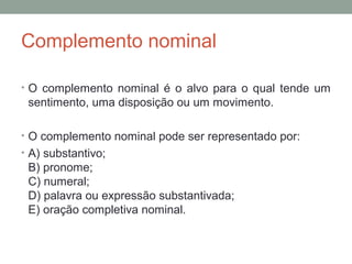 Complemento nominal

• O complemento nominal é o alvo para o qual tende um
 sentimento, uma disposição ou um movimento.

• O complemento nominal pode ser representado por:
• A) substantivo;
 B) pronome;
 C) numeral;
 D) palavra ou expressão substantivada;
 E) oração completiva nominal.
 