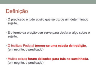 Definição
• O predicado é tudo aquilo que se diz de um determinado
 sujeito.

• É o termo da oração que serve para declarar algo sobre o
 sujeito.

• O Instituto Federal tornou-se uma escola de tradição.
 (em negrito, o predicado)

• Muitas coisas foram deixadas para trás na caminhada.
 (em negrito, o predicado)
 