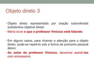 Objeto direto 3

• Objeto  direto representado por oração subordinada
  substantiva objetiva direta:
• Maria ouve o que o professor Vinicius está falando.


• Em alguns casos, para chamar a atenção para o objeto
  direto, pode-se repeti-lo sob a forma de pronome pessoal
  átono:
• As aulas do professor Vinicius, devemos assisti-las
  com entusiasmo.
 