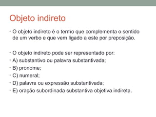 Objeto indireto
• O objeto indireto é o termo que complementa o sentido
 de um verbo e que vem ligado a este por preposição.

• O objeto indireto pode ser representado por:
• A) substantivo ou palavra substantivada;
• B) pronome;
• C) numeral;
• D) palavra ou expressão substantivada;
• E) oração subordinada substantiva objetiva indireta.
 