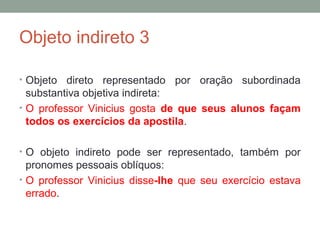 Objeto indireto 3

• Objeto  direto representado por oração subordinada
  substantiva objetiva indireta:
• O professor Vinicius gosta de que seus alunos façam
  todos os exercícios da apostila.

• O objeto indireto pode ser representado, também por
  pronomes pessoais oblíquos:
• O professor Vinicius disse-lhe que seu exercício estava
  errado.
 