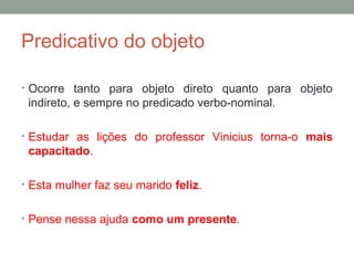 Predicativo do objeto

• Ocorre tanto para objeto direto quanto para objeto
 indireto, e sempre no predicado verbo-nominal.

• Estudar as lições do professor Vinicius torna-o mais
 capacitado.

• Esta mulher faz seu marido feliz.


• Pense nessa ajuda como um presente.
 