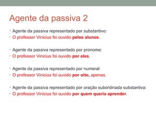 Agente da passiva 2
• Agente da passiva representado por substantivo:
• O professor Vinicius foi ouvido pelos alunos.


• Agente da passiva representado por pronome:
• O professor Vinicius foi ouvido por eles.


• Agente da passiva representado por numeral:
• O professor Vinicius foi ouvido por oito, apenas.


• Agente da passiva representado por oração subordinada substantiva:
• O professor Vinicius foi ouvido por quem queria aprender.
 