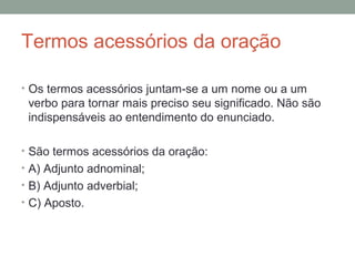 Termos acessórios da oração

• Os termos acessórios juntam-se a um nome ou a um
 verbo para tornar mais preciso seu significado. Não são
 indispensáveis ao entendimento do enunciado.

• São termos acessórios da oração:
• A) Adjunto adnominal;
• B) Adjunto adverbial;
• C) Aposto.
 