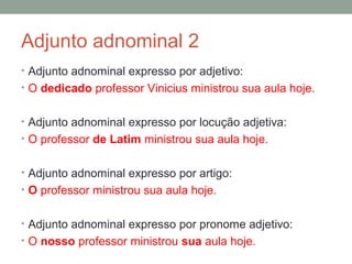 Adjunto adnominal 2
• Adjunto adnominal expresso por adjetivo:
• O dedicado professor Vinicius ministrou sua aula hoje.


• Adjunto adnominal expresso por locução adjetiva:
• O professor de Latim ministrou sua aula hoje.


• Adjunto adnominal expresso por artigo:
• O professor ministrou sua aula hoje.


• Adjunto adnominal expresso por pronome adjetivo:
• O nosso professor ministrou sua aula hoje.
 
