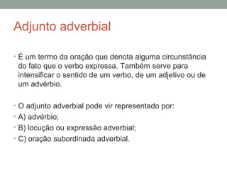 Adjunto adverbial

• É um termo da oração que denota alguma circunstância
 do fato que o verbo expressa. Também serve para
 intensificar o sentido de um verbo, de um adjetivo ou de
 um advérbio.

• O adjunto adverbial pode vir representado por:
• A) advérbio;
• B) locução ou expressão adverbial;
• C) oração subordinada adverbial.
 