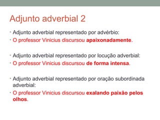 Adjunto adverbial 2
• Adjunto adverbial representado por advérbio:
• O professor Vinicius discursou apaixonadamente.


• Adjunto adverbial representado por locução adverbial:
• O professor Vinicius discursou de forma intensa.


• Adjunto adverbial representado por oração subordinada
  adverbial:
• O professor Vinicius discursou exalando paixão pelos
  olhos.
 