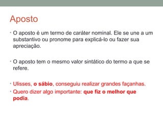 Aposto
• O aposto é um termo de caráter nominal. Ele se une a um
 substantivo ou pronome para explicá-lo ou fazer sua
 apreciação.

• O aposto tem o mesmo valor sintático do termo a que se
 refere.

• Ulisses, o sábio, conseguiu realizar grandes façanhas.
• Quero dizer algo importante: que fiz o melhor que
 podia.
 