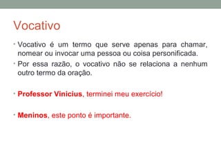 Vocativo
• Vocativo é um termo que serve apenas para chamar,
  nomear ou invocar uma pessoa ou coisa personificada.
• Por essa razão, o vocativo não se relaciona a nenhum
  outro termo da oração.

• Professor Vinicius, terminei meu exercício!


• Meninos, este ponto é importante.
 