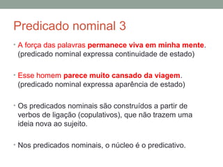 Predicado nominal 3
• A força das palavras permanece viva em minha mente.
 (predicado nominal expressa continuidade de estado)

• Esse homem parece muito cansado da viagem.
 (predicado nominal expressa aparência de estado)

• Os predicados nominais são construídos a partir de
 verbos de ligação (copulativos), que não trazem uma
 ideia nova ao sujeito.

• Nos predicados nominais, o núcleo é o predicativo.
 