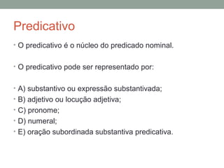 Predicativo
• O predicativo é o núcleo do predicado nominal.


• O predicativo pode ser representado por:


• A) substantivo ou expressão substantivada;
• B) adjetivo ou locução adjetiva;
• C) pronome;
• D) numeral;
• E) oração subordinada substantiva predicativa.
 