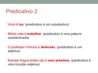 Predicativo 2

• Você é luz. (predicativo é um substantivo)


• Minha vida é trabalhar. (predicativo é uma palavra
 substantivada)

• O professor Vinicius é dedicado. (predicativo é um
 adjetivo)

• Estudar língua árabe não é sem préstimo. (predicativo é
 uma locução adjetiva)
 