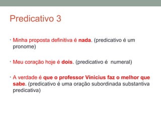 Predicativo 3

• Minha proposta definitiva é nada. (predicativo é um
 pronome)

• Meu coração hoje é dois. (predicativo é numeral)


• A verdade é que o professor Vinicius faz o melhor que
 sabe. (predicativo é uma oração subordinada substantiva
 predicativa)
 