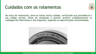 ESCOLA ESTADUAL DE EDUCAÇÃO PROFISSIONAL FRANCISCA NEILYTA CARNEIRO ALBUQUERQUE 28
Cuidados com os rolamentos
Na troca de rolamentos, deve-se tomar muito cuidado, verificando sua procedência e
seu código correto. Antes da instalação é preciso verificar cuidadosamente os
catálogos dos fabricantes e das máquinas, seguindo as especificações recomendadas.
 