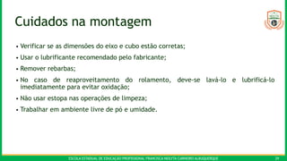 ESCOLA ESTADUAL DE EDUCAÇÃO PROFISSIONAL FRANCISCA NEILYTA CARNEIRO ALBUQUERQUE 29
Cuidados na montagem
• Verificar se as dimensões do eixo e cubo estão corretas;
• Usar o lubrificante recomendado pelo fabricante;
• Remover rebarbas;
• No caso de reaproveitamento do rolamento, deve-se lavá-lo e lubrificá-lo
imediatamente para evitar oxidação;
• Não usar estopa nas operações de limpeza;
• Trabalhar em ambiente livre de pó e umidade.
 