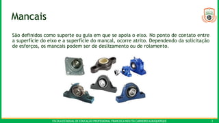 ESCOLA ESTADUAL DE EDUCAÇÃO PROFISSIONAL FRANCISCA NEILYTA CARNEIRO ALBUQUERQUE 3
Mancais
São definidos como suporte ou guia em que se apoia o eixo. No ponto de contato entre
a superfície do eixo e a superfície do mancal, ocorre atrito. Dependendo da solicitação
de esforços, os mancais podem ser de deslizamento ou de rolamento.
 