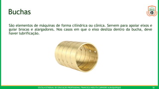 ESCOLA ESTADUAL DE EDUCAÇÃO PROFISSIONAL FRANCISCA NEILYTA CARNEIRO ALBUQUERQUE 30
Buchas
São elementos de máquinas de forma cilíndrica ou cônica. Servem para apoiar eixos e
guiar brocas e alargadores. Nos casos em que o eixo desliza dentro da bucha, deve
haver lubrificação.
 