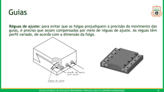 ESCOLA ESTADUAL DE EDUCAÇÃO PROFISSIONAL FRANCISCA NEILYTA CARNEIRO ALBUQUERQUE 42
Guias
Réguas de ajuste: para evitar que as folgas prejudiquem a precisão do movimento das
guias, é preciso que sejam compensadas por meio de réguas de ajuste. As réguas têm
perfil variado, de acordo com a dimensão da folga.
 