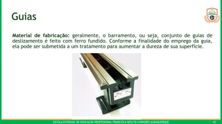 ESCOLA ESTADUAL DE EDUCAÇÃO PROFISSIONAL FRANCISCA NEILYTA CARNEIRO ALBUQUERQUE 43
Guias
Material de fabricação: geralmente, o barramento, ou seja, conjunto de guias de
deslizamento é feito com ferro fundido. Conforme a finalidade do emprego da guia,
ela pode ser submetida a um tratamento para aumentar a dureza de sua superfície.
 