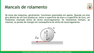 ESCOLA ESTADUAL DE EDUCAÇÃO PROFISSIONAL FRANCISCA NEILYTA CARNEIRO ALBUQUERQUE 7
Mancais de rolamento
Os eixos das máquinas, geralmente, funcionam assentados em apoios. Quando um eixo
gira dentro de um furo produz-se, entre a superfície do eixo e a superfície do furo, um
fenômeno chamado atrito de atrito escorregamento. Os rolamentos limitam, ao
máximo, as perdas de energia em consequência do atrito de escorregamento.
 