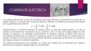 CORRIENTE ELÉCTRICA
La corriente eléctrica es el flujo de portadores de carga eléctrica, normalmente a través de un
cable metálico o cualquier otro conductor eléctrico, debido a la diferencia de potencial creada
por un generador de corriente.
Históricamente, la corriente eléctrica se definió como un flujo de cargas positivas y se fijó el
sentido convencional de circulación de la corriente como un flujo de cargas desde el polo
positivo al negativo. Sin embargo posteriormente se observó, gracias al efecto Hall, que en
los metales los portadores de carga son negativas, estos son los electrones, los cuales fluyen en
sentido contrario al convencional. Una corriente eléctrica, puesto que se trata de un movimiento
de cargas, produce un campo magnético.
En el Sistema Internacional de Unidades, la unidad de medida de la intensidad de corriente
eléctrica es el amperio, representado con el símbolo A.
 