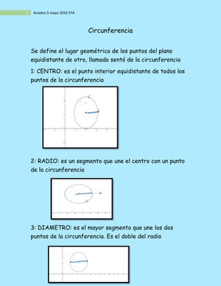 1 Ariadna 5 mayo 2016 5ºA
Circunferencia
Se define el lugar geométrico de los puntos del plano
equidistante de otro, llamado sentó de la circunferencia
1: CENTRO: es el punto interior equidistante de todos los
puntos de la circunferencia
2: RADIO: es un segmento que une el centro con un punto
de la circunferencia
3: DIAMETRO: es el mayor segmento que une los dos
puntos de la circunferencia. Es el doble del radio
 