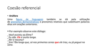 Coesão referencial
• Anáfora
Uma figura de linguagem também se dá pela utilização
de pronomes demonstrativos e pronomes relativos que substituem palavras
ditas em orações anteriores.
 Por exemplo observe este diálogo:
_Você assistiu ao filme?
_Eu não. Ele é muito longo.
_Ah! é mesmo?
_Sim! Tão longo que, só nas primeiras cenas que ele traz, eu já peguei no
sono.
 