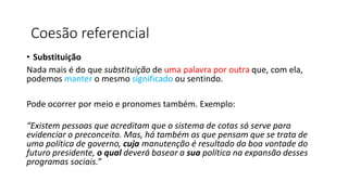 • Substituição
Nada mais é do que substituição de uma palavra por outra que, com ela,
podemos manter o mesmo significado ou sentindo.
Pode ocorrer por meio e pronomes também. Exemplo:
“Existem pessoas que acreditam que o sistema de cotas só serve para
evidenciar o preconceito. Mas, há também as que pensam que se trata de
uma política de governo, cuja manutenção é resultado da boa vontade do
futuro presidente, o qual deverá basear a sua política na expansão desses
programas sociais.”
Coesão referencial
 