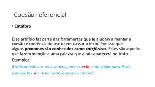 • Catáfora
Esse artifício faz parte das ferramentas que te ajudam a manter a
coesão e coerência do texto sem cansar o leitor. Por isso que
alguns pronomes são conhecidos como catafóricos. Estes são aqueles
que fazem menção a uma palavra que ainda aparecerá no texto
Exemplos:
Realizou todos os seus sonhos, menos este: o de viajar para Paris.
Ela escutou-o e disse: João, agora eu entendi.
Coesão referencial
 