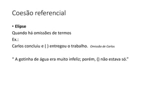Coesão referencial
• Elipse
Quando há omissões de termos
Ex.:
Carlos concluiu e ( ) entregou o trabalho. Omissão de Carlos
“ A gotinha de água era muito infeliz; porém, () não estava só.”
 