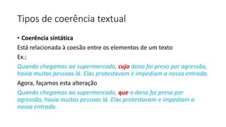 Tipos de coerência textual
• Coerência sintática
Está relacionada à coesão entre os elementos de um texto
Ex.:
Quando chegamos ao supermercado, cujo dono foi preso por agressão,
havia muitas pessoas lá. Elas protestavam e impediam a nossa entrada.
Agora, façamos esta alteração
Quando chegamos ao supermercado, que o dono foi preso por
agressão, havia muitas pessoas lá. Elas protestavam e impediam a
nossa entrada.
 