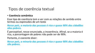 • Coerência semântica
Esse tipo de coerência tem a ver com as relações de sentido entre
termos ou expressões de um texto
Nesse país, a maioria das pessoas é rica e quase 90% dos cidadãos
sãos pobres.
É perceptível, nesse enunciado, a incoerência. Afinal, se a maioria é
rica, a porcentagem de pobres não pode ser de 90%.
Portanto, é coerente dizer:
Nesse país, a minoria das pessoas é rica e quase 90% dos cidadãos
são pobres.
Tipos de coerência textual
 