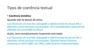 • Coerência temática
Quando não há desvio do tema:
Luiz Gama foi um escritor, advogado e abolicionista do século XIX, e
defendeu várias pessoas escravizadas. Ele é considerado o patrono da
abolição da escravidão no Brasil.
Assim, seria tematicamente incoerente este texto:
Luiz Gama foi um escritor, advogado e abolicionista do século XIX, e
defendeu várias pessoas escravizadas. Quando Santos Dumont
contornou a Torre Eiffel, em 1901, todos ficaram impressionados.
Tipos de coerência textual
 